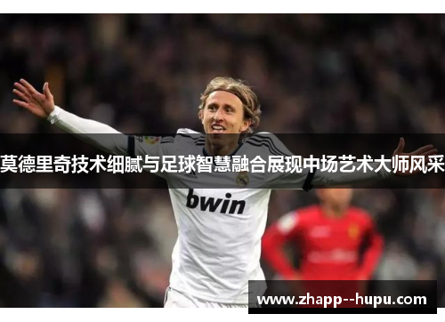 莫德里奇技术细腻与足球智慧融合展现中场艺术大师风采 莫德里奇技术细腻与足球智慧融合展现中场艺术大师风采