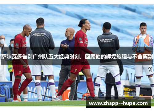 萨尔瓦多告别广州队五大经典时刻,回顾他的辉煌旅程与不舍离别 萨尔瓦多告别广州队五大经典时刻,回顾他的辉煌旅程与不舍离别