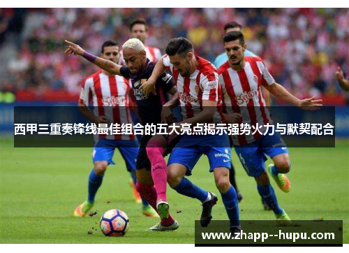 西甲三重奏锋线最佳组合的五大亮点揭示强势火力与默契配合