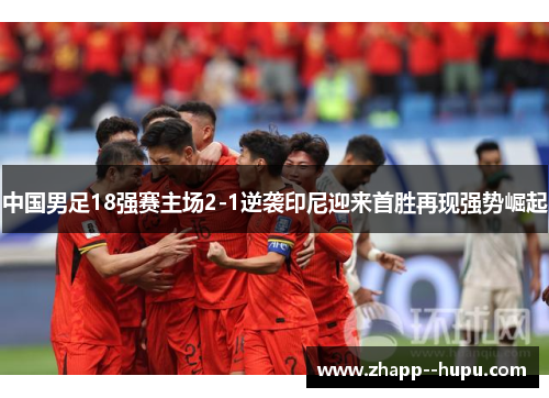 中国男足18强赛主场2-1逆袭印尼迎来首胜再现强势崛起