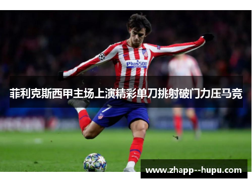 菲利克斯西甲主场上演精彩单刀挑射破门力压马竞