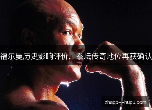 福尔曼历史影响评价,拳坛传奇地位再获确认 福尔曼历史影响评价,拳坛传奇地位再获确认